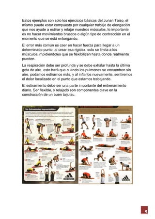 9
Estos ejemplos son solo los ejercicios básicos del Junan Taiso, el
mismo puede estar compuesto por cualquier trabajo de elongación
que nos ayude a estirar y relajar nuestros músculos, lo importante
es no hacer movimientos bruscos o algún tipo de contracción en el
momento que se está enlongando.
El error más común es caer en hacer fuerza para llegar a un
determinado punto, al crear esa rigidez, solo se limita a los
músculos impidiéndoles que se flexibilicen hasta donde realmente
pueden.
La respiración debe ser profunda y se debe exhalar hasta la última
gota de aire, esto hará que cuando los pulmones se encuentren sin
aire, podamos estirarnos más, y al inflarlos nuevamente, sentiremos
el dolor localizado en el punto que estamos trabajando.
El estiramiento debe ser una parte importante del entrenamiento
diario. Ser flexible, y relajado son componentes clave en la
construcción de un buen taijutsu.
 