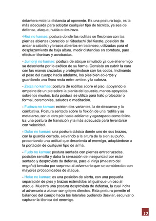 12
delantera mide la distancia al oponente. Es una postura baja, es la
más adecuada para adoptar cualquier tipo de técnica, ya sea de
defensa, ataque, huida o destreza.
-Hira no kamae: postura donde las rodillas se flexionan con las
piernas abiertas (parecido al Kibadachi del Karate, posición de
andar a caballo) y brazos abiertos en balanceo, utilizadas para el
desplazamiento de baja altura, medir distancias en combate, para
efectuar técnicas y acrobacias.
- Jumonji no kamae: postura de ataque simulado ya que el enemigo
se desorienta por lo exótico de su forma. Consiste en cubrir la cara
con las manos cruzadas y protegiéndose con los codos. Inclinando
el peso del cuerpo hacia adelante, los pies bien abiertos y
guardando una línea recta entre ambos y la cabeza.
- Zeiza no kamae: postura de rodillas sobre el piso, apoyando el
empeine de un pie sobre la planta del opuesto, manos apoyadas
sobre los muslos. Esta postura se utiliza para trato protocolar o
formal, ceremonias, saludos o meditación.
- Fudoza no kamae: existen dos variantes, la de descanso y la
combativa. Postura sentada sobre la flexión de una rodilla y su
metatarso, con el otro pie hacia adelante y agazapado como felino.
Es una postura de transición y la más adecuada para levantarse
con velocidad.
- Doko no kamae: una postura clásica donde uno de sus brazos,
con la guardia cerrada, elevando a la altura de la sien su puño,
presentando una actitud que desorienta al enemigo, adaptándose a
la portación de cualquier tipo de arma.
- Fudo no kamae: postura sentada con piernas entrecruzadas,
posición sencilla y daba la sensación de inseguridad por estar
sentado y desprovisto de defensa, para el ninja (maestro del
engaño) tomaba por sorpresa al adversario que se consideraba con
mayores probabilidades de ataque.
- Hoko no kamae: es una posición de alerta, con una pequeña
separación de pies y brazos extendidos al igual que un oso al
ataque. Muestra una postura desprovista de defensa, la cual incita
al adversario a atacar con golpes directos. Esta postura permite el
balanceo del cuerpo hacia los laterales pudiendo desviar, esquivar o
capturar la técnica del enemigo.
 