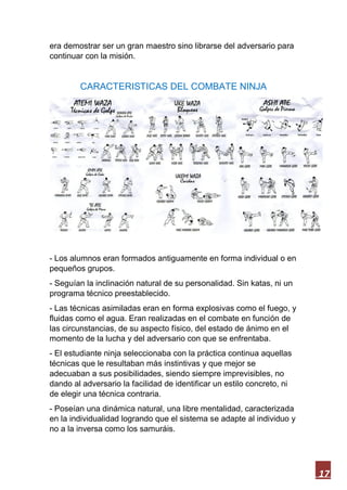 17
era demostrar ser un gran maestro sino librarse del adversario para
continuar con la misión.
CARACTERISTICAS DEL COMBATE NINJA
- Los alumnos eran formados antiguamente en forma individual o en
pequeños grupos.
- Seguían la inclinación natural de su personalidad. Sin katas, ni un
programa técnico preestablecido.
- Las técnicas asimiladas eran en forma explosivas como el fuego, y
fluidas como el agua. Eran realizadas en el combate en función de
las circunstancias, de su aspecto físico, del estado de ánimo en el
momento de la lucha y del adversario con que se enfrentaba.
- El estudiante ninja seleccionaba con la práctica continua aquellas
técnicas que le resultaban más instintivas y que mejor se
adecuaban a sus posibilidades, siendo siempre imprevisibles, no
dando al adversario la facilidad de identificar un estilo concreto, ni
de elegir una técnica contraria.
- Poseían una dinámica natural, una libre mentalidad, caracterizada
en la individualidad logrando que el sistema se adapte al individuo y
no a la inversa como los samuráis.
 