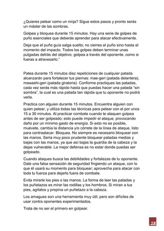 18
¿Quieres pelear como un ninja? Sigue estos pasos y pronto serás
un máster de las sombras.
Golpea y bloquea durante 15 minutos. Hay una serie de golpes de
puño esenciales que deberás aprender para atacar efectivamente.
Deja que el puño guía salga suelto; no cierres el puño sino hasta el
momento del impacto. Todos los golpes deben terminar unas
pulgadas detrás del objetivo; golpea a través del oponente, como si
fueras a atravesarlo.”
Patea durante 15 minutos diez repeticiones de cualquier patada
alcanzarán para fortalecer tus piernas: mae-geri (patada delantera),
mawashi-geri (patada giratoria). Conforme practiques las patadas,
cada vez serás más rápido hasta que puedas hacer una patada “sin
sombra”, la cual es una patada tan rápida que tu oponente no podrá
verla.
Practica con alguien durante 15 minutos. Encuentra alguien con
quien pelear, y utiliza todas las técnicas para pelear con el por unos
15 a 30 minutos. Al practicar combate cuando te ataquen golpea
antes de ser golpeado; esto puede impedir el ataque, provocando
daño por un mínimo gasto de energía. Si esto no es posible,
muévete, cambia la distancia y/o córrete de la línea de ataque, listo
para contraatacar. Bloquea. No siempre es necesario bloquear con
las manos. Sería muy poco prudente bloquear patadas medias y
bajas con las manos, ya que así bajas la guardia de la cabeza y la
dejas vulnerable. La mejor defensa es no estar donde puedas ser
golpeado.
Cuando ataques busca las debilidades y fortalezas de tu oponente.
Dale una falsa sensación de seguridad fingiendo un ataque, con lo
que él usará su momento para bloquear; aprovecha para atacar con
toda tu fuerza para dejarlo fuera de combate.
Evita mirarle los pies o las manos. La forma de leer las patadas y
los puñetazos es mirar las rodillas y los hombros. Si miran a tus
pies, agítalos y propina un puñetazo a la cabeza.
Los amagues son una herramienta muy útil, pero son difíciles de
usar contra oponentes experimentados.
Trata de no ser el primero en golpear.
 