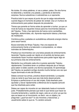 19
No dudes. En otras palabras, si vas a patear, patea. De otra forma
te detendrás y recibirás una patada, y perderás el elemento
sorpresa. Nunca subestimes ni sobrestimes a un oponente.
Practica todo lo que sepas al punto de que te salga naturalmente
cuando llegue el momento de pelear de verdad. Usa un muñeco de
entrenamiento para pelear después de precalentar.
Tienes que ponerte en forma antes de aprender a luchar, ya que un
nivel de fuerza es requerido incluso para los movimientos básicos
del Taijutsu. Trota y haz ejercicios de fuerza como sentadillas,
lagartijas, abdominales, etc. Aprende respiración básica y técnicas
de meditación.
Combina puños y patadas en autodefensa utilizando energía interna
para sacar fuerza.
Busca tutoriales de Ninpo Taijutsu. Haz una especie de
entrenamiento frente a la televisión o computadora, ve videos
tutoriales de Daikentaijutsu.
Practica tus movimientos con una bolsa pesada de entrenamiento.
Aprender Taijutsu puede ser rápido en el sentido de tiempo pero
necesitarás hacer muchas repeticiones para poder lograr algo en
tus primeros días de entrenamiento.
Mantente muy enfocado cada día si quieres aprender Taijutsu
rápidamente. Considera tener un profesor después de un tiempo
para saber si estás usando una técnica apropiada. El aprendizaje
del Taijutsu se quedará contigo durante mucho tiempo una vez que
hayas dominado el arte del Shinobi.
Debes conocer tus armas, practica desenvainándola. La espada
ninja es recta lo que hace que sea más lento desenvainarla.
Empieza a perfeccionar el uso del ninjato. Está diseñado para
apuñalar y clavar rápidamente a diferencia de la espada samurái
que fue diseñada para cortar.
Debes ser capaz de moverte sin ser detectado hasta el momento
justo. Probablemente pienses que todo lo que tienes que hacer es
moverte lentamente y vestirte de negro, esto es un error ya que los
ojos se basan en el movimiento, es decir, ves un objeto y te
preguntas “¿qué fue eso?” lo ves moverse y reaccionas, y
usualmente sabes lo que es. Tu cerebro actuará
 
