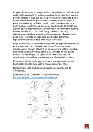 20
independientemente si tus ojos están confundidos, es decir si miras
en la noche un objeto en la obscuridad no tienes idea de lo que es,
pero tu cerebro te dice que es una persona, una silueta, etc. Eso te
causa miedo. Trata de que no te escuchen ni te vean. Quédate
entre las sombras y muévete cuando nadie pueda oírte ni verte.
Evita quebrar las ramitas ya que estas son trampas de sonido que
alguien podría escuchar hasta 300 metros si hay suficiente silencio.
Las botas tabis son como pantuflas y puedes correr muy
rápidamente con ellas, y están hechas de goma y al correr haces
poco ruido. Inclínate un poco para que puedas correr más
rápidamente con los brazos extendidos hacia atrás.
Elige tus batallas. La amenaza más grande es alguien entrenado en
el arte samurái, como el aikido o el kendo. Estas son artes
marciales muy serias y el hecho de que usen una katana, significa
que tienen una gran ventaja sobre ti. Si inviertes en una buena
espada, tal vez tengas una oportunidad. Recuerda esto: la
velocidad y la naturaleza son los mejores aliados de los ninjas.
Entrena constantemente, puede tomar meses perfeccionar las
habilidades básicas pero vale la pena entrenar por años.
RECUERDA: Este artículo no es sustituto de un maestro de
Shinobijutsu.
Nota extraída de “Cómo ser un verdadero Ninja”:
http://es.wikihow.com/ser-un-verdadero-ninja
 