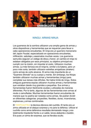 26
NINGU: ARMAS NINJA
Los guerreros de la sombra utilizaron una amplia gama de armas y
otros dispositivos y herramientas que se requerían para llevar a
cabo operaciones encubiertas. El ninja era un guerrero mercenario
del Japón Feudal, especializado en operaciones encubiertas,
infiltración, sabotaje y asesinatos muchas veces. Los guerreros
samuráis seguían un código de ética y honor, en cambio el ninja no
estaban obligados por esos principios, su objetivo principal era
cumplir con la misión, sin importar el costo. Utilizaron muchas
armas. La más famosa era el ninja-to, similar a la katana, pero un
poco más corta, también utilizaron estrellas arrojadizas (shaken)
como armas de corto alcance. El arma más importante de un
"Guerrero Shinobi" es su cuerpo y mente. Sin embargo, los Ninjas
también utilizaron muchas armas y herramientas (ningu) para
completar sus tareas más difíciles. No había límite de ningu. Estos
antiguos guerreros-espías utilizaron muchas armas y herramientas
que variaban desde muy grandes a pequeñas. Sus armas y
herramientas fueron fácilmente ocultas y utilizadas de maneras
diferentes. Por lo tanto, algunas de las herramientas eran armas al
revés o camufladas. Muchas herramientas fueron encubiertas de
manera que no podría ser notadas como armas. Se podían dividir
en diferentes categorías: proyectiles, flexibles, duras, incendiarias,
explosivas y armas combinadas.
El TANTOJUTSU: la técnica ofensiva del cuchillo. El tanto era un
arma utilizada en el ataque sorpresa y no para la defensa. Utilizar el
cuchillo como arma defensiva resultaba demasiado riesgo y era
totalmente impotente frente a un sable, lanza alabarda o bastón.
Era pues un arma de sorpresa, que se llevaba oculto.
 
