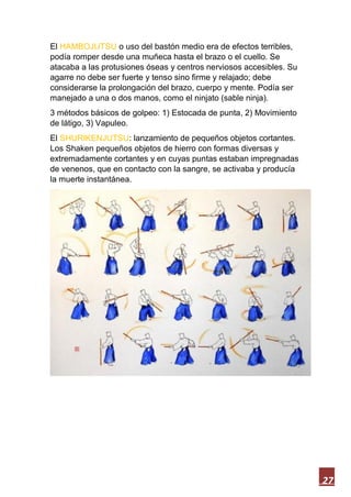 27
El HAMBOJUTSU o uso del bastón medio era de efectos terribles,
podía romper desde una muñeca hasta el brazo o el cuello. Se
atacaba a las protusiones óseas y centros nerviosos accesibles. Su
agarre no debe ser fuerte y tenso sino firme y relajado; debe
considerarse la prolongación del brazo, cuerpo y mente. Podía ser
manejado a una o dos manos, como el ninjato (sable ninja).
3 métodos básicos de golpeo: 1) Estocada de punta, 2) Movimiento
de látigo, 3) Vapuleo.
El SHURIKENJUTSU: lanzamiento de pequeños objetos cortantes.
Los Shaken pequeños objetos de hierro con formas diversas y
extremadamente cortantes y en cuyas puntas estaban impregnadas
de venenos, que en contacto con la sangre, se activaba y producía
la muerte instantánea.
 