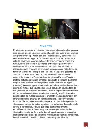 2
NINJUTSU
El Ninjutsu posee unos orígenes poco conocidos o datados, pero se
cree que su origen es chino, traído al Japón por guerreros o monjes
emigrantes y que portaron con ellos las técnicas y conocimientos
las cuales darían origen a los futuros ninjas. El Shinobijutsu es el
arte del espionaje japonés antiguo, también conocido como arte
furtivo, la vía del silencio, guerreros entrenados para misiones
sobrehumanas, comandos de élites del Japón feudal. Cultura
milenaria cuyos orígenes se cree que fueron chinos, país donde se
tenía un avanzado concepto del espionaje y la guerra (escritos de
Sun Tzu "El Arte de la Guerra"). De este enorme caudal de
conocimiento nace el Sistema de Autodefensa Panther Warriors,
método actual de defensa personal, adaptado a tiempos modernos
de paz, pero también de inseguridad social. Panther en inglés
(pantera), Warriors (guerreros), alude simbólicamente a los temibles
guerreros ninjas, que igual que al felino, actuaban ocultándose de
día y hábiles en misiones nocturnas, para el logro de sus cometidos.
Como método de defensa se adaptan las antiguas técnicas a las
necesidades de autodefensa en el presente y se complementa con
innovaciones del arsenal en combate marcial. Todo evoluciona,
todo cambia, es necesario estar preparados para lo inesperado, la
violencia es noticia de todos los días, y no debemos depender de la
suerte o de terceros, seguro que algo podríamos evitar si
estuviésemos bien entrenados y preparados para afrontar las
vicisitudes y peligros de la vida. Los ninjas si estaban preparados,
eran tiempos difíciles, de violencia y constantes guerras, invasiones,
injusticia social, opresión política, crímenes y pérdidas de
 