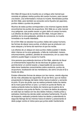 30
Dim Mak (El toque de la muerte) es un antiguo arte marcial que
consiste en golpear ciertos puntos del cuerpo humano, para causar
una lesión, una enfermedad o incluso la muerte. Nombrados puntos
de Dim Mak, pero también es conocido como Kyusho (en japonés),
puntos vitales o puntos de presión.
Muchos de estos puntos corresponden a los mismos lugares donde
encontramos los puntos de acupuntura. Dim Mak es un arte marcial
muy peligroso, que puede causar un gran daño al cuerpo humano.
Los efectos de atacar los puntos de Dim Mak, incluyen dolor o
parálisis de la zona golpeada, pérdida de conciencia, la muerte
inmediata o la muerte retardada.
En el Dim Mak se estudian los puntos vitales del cuerpo humano,
las formas de atacar esos puntos, el efecto que se producen con
esos ataques y la forma de reanimar al que los recibe.
Los efectos de un ataque en esos puntos vitales pueden ir desde,
dolor intenso en la zona golpeada, a falta de motricidad, mareos,
entumecimiento, parálisis, pérdida de consciencia y en su caso más
extremo puede llegar a causar la muerte.
Una persona que pretenda dominar el Dim Mak, además de llevar
un entrenamiento específico de las técnicas de golpeo que le
permita tener un control exacto y responsable de sus acciones,
debe tener bastantes conocimientos sobre anatomía, puntos de
acupuntura, localización de los meridianos y de cómo circula el Qi a
través de ellos.
Existen diferentes formas de ataque con las manos, siendo algunas
de las más utilizadas las siguientes: El ojo de fénix; que se realiza
proyectando la falange del dedo índice hacia el exterior y cerrando
el puño. El pico de grulla; que se realiza juntando todos los dedos
de la mano para formar un pico. La mano en punta de flecha; se
realiza juntando todos los dedos de manera que la palma de la
mano parezca una punta de flecha. La mano de dedos de espada;
en este tipo se realiza con los dos dedos índices y medio juntos y
estirados mientras los demás están cerrados fuertemente. El puño
de leopardo; realizado juntando todos los dedos y extendiendo la
segunda falange de los mismos hacia el exterior y presionando el
dedo pulgar contra el índice para que juntos estén fuertemente
 