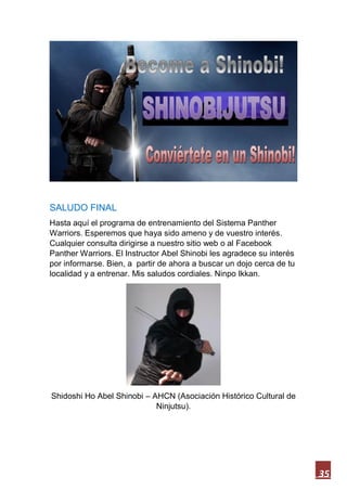 35
SALUDO FINAL
Hasta aquí el programa de entrenamiento del Sistema Panther
Warriors. Esperemos que haya sido ameno y de vuestro interés.
Cualquier consulta dirigirse a nuestro sitio web o al Facebook
Panther Warriors. El Instructor Abel Shinobi les agradece su interés
por informarse. Bien, a partir de ahora a buscar un dojo cerca de tu
localidad y a entrenar. Mis saludos cordiales. Ninpo Ikkan.
Shidoshi Ho Abel Shinobi – AHCN (Asociación Histórico Cultural de
Ninjutsu).
 