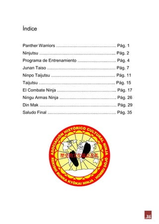 36
Índice
Panther Warriors …………………………………… Pág. 1
Ninjutsu ……………………………………………... Pág. 2
Programa de Entrenamiento ……………………… Pág. 4
Junan Taiso ………………………………………… Pág. 7
Ninpo Taijutsu ……………………………………… Pág. 11
Taijutsu ……………………………………………... Pág. 15
El Combate Ninja …………………………………... Pág. 17
Ningu Armas Ninja …………………………………. Pág. 26
Din Mak ……………………………………………… Pág. 29
Saludo Final ………………………………………… Pág. 35
 