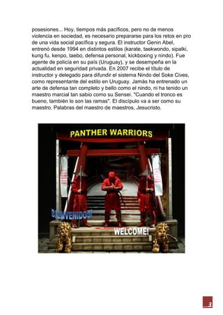 3
posesiones... Hoy, tiempos más pacíficos, pero no de menos
violencia en sociedad, es necesario prepararse para los retos en pro
de una vida social pacífica y segura. El instructor Genin Abel,
entrenó desde 1994 en distintos estilos (karate, taekwondo, sipalki,
kung fu, kenpo, taebo, defensa personal, kickboxing y nindo). Fue
agente de policía en su país (Uruguay), y se desempeña en la
actualidad en seguridad privada. En 2007 recibe el título de
instructor y delegado para difundir el sistema Nindo del Soke Cives,
como representante del estilo en Uruguay. Jamás ha entrenado un
arte de defensa tan completo y bello como el nindo, ni ha tenido un
maestro marcial tan sabio como su Sensei. "Cuando el tronco es
bueno, también lo son las ramas". El discípulo va a ser como su
maestro. Palabras del maestro de maestros, Jesucristo.
 