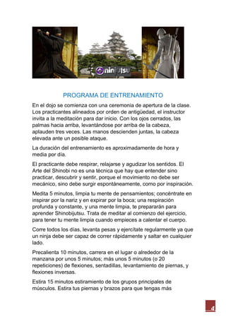 4
PROGRAMA DE ENTRENAMIENTO
En el dojo se comienza con una ceremonia de apertura de la clase.
Los practicantes alineados por orden de antigüedad, el instructor
invita a la meditación para dar inicio. Con los ojos cerrados, las
palmas hacia arriba, levantándose por arriba de la cabeza,
aplauden tres veces. Las manos descienden juntas, la cabeza
elevada ante un posible ataque.
La duración del entrenamiento es aproximadamente de hora y
media por día.
El practicante debe respirar, relajarse y agudizar los sentidos. El
Arte del Shinobi no es una técnica que hay que entender sino
practicar, descubrir y sentir, porque el movimiento no debe ser
mecánico, sino debe surgir espontáneamente, como por inspiración.
Medita 5 minutos, limpia tu mente de pensamientos; concéntrate en
inspirar por la nariz y en expirar por la boca; una respiración
profunda y constante, y una mente limpia, te prepararán para
aprender Shinobijutsu. Trata de meditar al comienzo del ejercicio,
para tener tu mente limpia cuando empieces a calentar el cuerpo.
Corre todos los días, levanta pesas y ejercítate regularmente ya que
un ninja debe ser capaz de correr rápidamente y saltar en cualquier
lado.
Precalienta 10 minutos, carrera en el lugar o alrededor de la
manzana por unos 5 minutos; más unos 5 minutos (o 20
repeticiones) de flexiones, sentadillas, levantamiento de piernas, y
flexiones inversas.
Estira 15 minutos estiramiento de los grupos principales de
músculos. Estira tus piernas y brazos para que tengas más
 