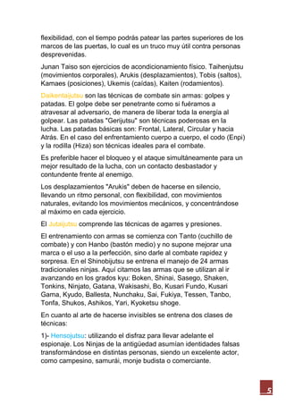 5
flexibilidad, con el tiempo podrás patear las partes superiores de los
marcos de las puertas, lo cual es un truco muy útil contra personas
desprevenidas.
Junan Taiso son ejercicios de acondicionamiento físico. Taihenjutsu
(movimientos corporales), Arukis (desplazamientos), Tobis (saltos),
Kamaes (posiciones), Ukemis (caídas), Kaiten (rodamientos).
Daikentaijutsu son las técnicas de combate sin armas: golpes y
patadas. El golpe debe ser penetrante como si fuéramos a
atravesar al adversario, de manera de liberar toda la energía al
golpear. Las patadas "Gerijutsu" son técnicas poderosas en la
lucha. Las patadas básicas son: Frontal, Lateral, Circular y hacia
Atrás. En el caso del enfrentamiento cuerpo a cuerpo, el codo (Enpi)
y la rodilla (Hiza) son técnicas ideales para el combate.
Es preferible hacer el bloqueo y el ataque simultáneamente para un
mejor resultado de la lucha, con un contacto desbastador y
contundente frente al enemigo.
Los desplazamientos "Arukis" deben de hacerse en silencio,
llevando un ritmo personal, con flexibilidad, con movimientos
naturales, evitando los movimientos mecánicos, y concentrándose
al máximo en cada ejercicio.
El Jutaijutsu comprende las técnicas de agarres y presiones.
El entrenamiento con armas se comienza con Tanto (cuchillo de
combate) y con Hanbo (bastón medio) y no supone mejorar una
marca o el uso a la perfección, sino darle al combate rapidez y
sorpresa. En el Shinobijutsu se entrena el manejo de 24 armas
tradicionales ninjas. Aquí citamos las armas que se utilizan al ir
avanzando en los grados kyu: Boken, Shinai, Sasego, Shaken,
Tonkins, Ninjato, Gatana, Wakisashi, Bo, Kusari Fundo, Kusari
Gama, Kyudo, Ballesta, Nunchaku, Sai, Fukiya, Tessen, Tanbo,
Tonfa, Shukos, Ashikos, Yari, Kyoketsu shoge.
En cuanto al arte de hacerse invisibles se entrena dos clases de
técnicas:
1)- Hensojutsu: utilizando el disfraz para llevar adelante el
espionaje. Los Ninjas de la antigüedad asumían identidades falsas
transformándose en distintas personas, siendo un excelente actor,
como campesino, samurái, monje budista o comerciante.
 