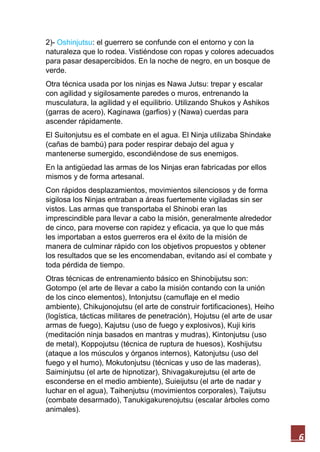 6
2)- Oshinjutsu: el guerrero se confunde con el entorno y con la
naturaleza que lo rodea. Vistiéndose con ropas y colores adecuados
para pasar desapercibidos. En la noche de negro, en un bosque de
verde.
Otra técnica usada por los ninjas es Nawa Jutsu: trepar y escalar
con agilidad y sigilosamente paredes o muros, entrenando la
musculatura, la agilidad y el equilibrio. Utilizando Shukos y Ashikos
(garras de acero), Kaginawa (garfios) y (Nawa) cuerdas para
ascender rápidamente.
El Suitonjutsu es el combate en el agua. El Ninja utilizaba Shindake
(cañas de bambú) para poder respirar debajo del agua y
mantenerse sumergido, escondiéndose de sus enemigos.
En la antigüedad las armas de los Ninjas eran fabricadas por ellos
mismos y de forma artesanal.
Con rápidos desplazamientos, movimientos silenciosos y de forma
sigilosa los Ninjas entraban a áreas fuertemente vigiladas sin ser
vistos. Las armas que transportaba el Shinobi eran las
imprescindible para llevar a cabo la misión, generalmente alrededor
de cinco, para moverse con rapidez y eficacia, ya que lo que más
les importaban a estos guerreros era el éxito de la misión de
manera de culminar rápido con los objetivos propuestos y obtener
los resultados que se les encomendaban, evitando así el combate y
toda pérdida de tiempo.
Otras técnicas de entrenamiento básico en Shinobijutsu son:
Gotompo (el arte de llevar a cabo la misión contando con la unión
de los cinco elementos), Intonjutsu (camuflaje en el medio
ambiente), Chikujonojutsu (el arte de construir fortificaciones), Heiho
(logística, tácticas militares de penetración), Hojutsu (el arte de usar
armas de fuego), Kajutsu (uso de fuego y explosivos), Kuji kiris
(meditación ninja basados en mantras y mudras), Kintonjutsu (uso
de metal), Koppojutsu (técnica de ruptura de huesos), Koshijutsu
(ataque a los músculos y órganos internos), Katonjutsu (uso del
fuego y el humo), Mokutonjutsu (técnicas y uso de las maderas),
Saiminjutsu (el arte de hipnotizar), Shivagakurejutsu (el arte de
esconderse en el medio ambiente), Suieijutsu (el arte de nadar y
luchar en el agua), Taihenjutsu (movimientos corporales), Taijutsu
(combate desarmado), Tanukigakurenojutsu (escalar árboles como
animales).
 