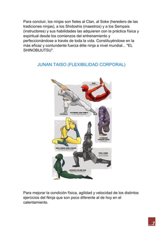 7
Para concluir, los ninjas son fieles al Clan, al Soke (heredero de las
tradiciones ninjas), a los Shidoshis (maestros) y a los Sempais
(instructores) y sus habilidades las adquieren con la práctica física y
espiritual desde los comienzos del entrenamiento y
perfeccionándose a través de toda la vida. Constituyéndose en la
más eficaz y contundente fuerza élite ninja a nivel mundial... "EL
SHINOBIJUTSU".
JUNAN TAISO (FLEXIBILIDAD CORPORAL)
Para mejorar la condición física, agilidad y velocidad de los distintos
ejercicios del Ninja que son poco diferente al de hoy en el
calentamiento.
 