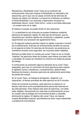 8
Resistencia y flexibilidad Junan Taiso es la condición del
entrenamiento ninja para mejorar la flexibilidad, la velocidad y las
reacciones, por lo que uno es capaz a través de las técnicas de
Taijutsu de utilizar con eficacia. La fuerza en el Ninjutsu se obtiene
a través flexibilidad. Los músculos y ligamentos recuperar su
elasticidad natural. Junan Taiso forma - unido a una dieta adecuada
- un cuerpo sano en la vejez.
El sistema muscular se puede dividir en dos secciones:
1)- La debilidad en los músculos se pueden fortalecer mediante
ejercicios de repetición rápida. En este tipo de formación, que se
caracteriza por cambios rápidos de contracción y relajación, puede
experimentar una sensación de agotamiento físico.
2)- El segundo sistema permite mejorar la rigidez muscular e inmóvil
por el estiramiento. Este tipo de entrenamiento también se conoce
en el yoga de la India. En este tipo de formación, las posiciones se
mantienen durante unos segundos, los músculos están relajados.
Siempre se debe tener en cuenta que Junan Taiso no es un simple
"calentar" los ejercicios antes de la pelea, pero ofrece una base vital
y saludable. El cuerpo se mantiene en armonía con todas las piezas
de trabajo.
A continuación se presentan algunos ejemplos de la Junan Taiso
asignadas, pero hay un sinnúmero de otros ejercicios para mejorar
la agilidad, fuerza y resistencia. Levantamientos, abdominales,
flexiones de brazos y diversos ejercicios de estiramiento para todas
las partes del cuerpo...
En el Junan Taiso, se trabaja la elongación, relajación y la
respiración, el tiempo promedio de cada ejercicio es de 5 minutos.
Antes de comenzar la práctica, cada ejercicio se realiza en un
tiempo más breve como precalentamiento para evitar lesiones en
las articulaciones. Para realizar esta serie de ejercicios, uno debe
estar relajado, favoreciendo por este lado al entrenamiento ya que
en nuestro arte se trabaja con movimientos fluidos y naturales,
eliminando la rigidez. El objetivo del Junan Taiso, es mejorar
nuestra flexibilidad corporal, permitiéndonos tener mayor elasticidad
y amplitud de movimientos.
 