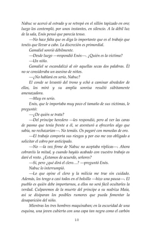 10
Nabuc se acercó al estrado y se retrepó en el sillón tapizado en oro;
luego los contempló, por unos instantes, en silencio. A la débil luz
de la sala, Enós pensó que parecía tenso.
⎯No hace falta que os diga lo importante que es el trabajo que
tenéis que llevar a cabo. La discreción es primordial.
Gamaliel sonrió débilmente.
⎯Desde luego ⎯respondió Enós⎯. ¿Quién es la víctima?
⎯Un niño.
Gamaliel se escandalizó al oír aquellas secas dos palabras. Él
no se consideraba un asesino de niños.
⎯¿No hablará en serio, Nabuc?
El conde se levantó del trono y echó a caminar alrededor de
ellos, los miró y su amplia sonrisa resultó súbitamente
amenazadora.
⎯Muy en serio.
Enós, que le importaba muy poco el tamaño de sus víctimas, le
preguntó:
⎯¿De quién se trata?
⎯Del príncipe heredero ⎯les respondió, pero al ver las caras
de pasmo que tenía frente a él, se aventuró a ofrecerles algo que
sabía, no rechazarían⎯. No temáis. Os pagaré con monedas de oro.
⎯El trabajo comporta sus riesgos y por eso me veo obligado a
solicitar el cobro por anticipado.
⎯No ⎯la voz firme de Nabuc no aceptaba réplicas⎯. Ahora
cobraréis la mitad, y cuando hayáis acabado con vuestro trabajo os
daré el resto. ¿Estamos de acuerdo, señores?
⎯Sí, pero ¿qué dirá el clero…? ⎯preguntó Enós.
Nabuc lo interrumpió.
⎯Lo que opine el clero y la milicia me trae sin cuidado.
Además, los tengo a casi todos en el bolsillo ⎯hizo una pausa⎯. El
pueblo es quién debe importarnos, a ellos no será fácil ocultarles la
verdad. Culparemos de la muerte del príncipe a su nodriza Maia,
así se disiparan los posibles rumores que pueda fomentar la
desaparición del niño.
Mientras los tres hombres maquinaban; en la oscuridad de una
esquina, una joven cubierta con una capa tan negra como el carbón
 