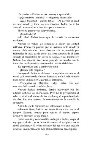 100
Nathan frunció el entrecejo, no muy sorprendido.
⎯¿Quién firma la misiva? ―preguntó, disgustado.
⎯Agar, Majestad ⎯afirmó Ishtar⎯. Al parecer el abad
os tiene miedo y teme vuestra reacción. Tadeo no se ha
atrevido a comunicaros la noticia personalmente.
El rey no pudo evitar sorprenderse.
⎯¿Miedo, dices?
⎯El abad Tadeo teme que le retiréis la concesión
maderera.
Nathan se volvió de espaldas a Ishtar, en actitud
reflexiva. Cómo era posible que le tuvieran tanto miedo sí
nunca había actuado contra ellos, es más se desvivía por
facilitarles la vida, ya de por sí bastante complicada al estar
situado el monasterio tan cerca de Esdras y del mismo rey
Nabuc. Esa situación fue nueva para él, por mucho que lo
intentaba no alcanzaba a comprender la actitud del abad.
De repente, se giró y cambió de tema.
⎯¿Dónde está mi padre?
Los ojos de Ishtar se abrieron como platos, alarmado, al
ver el pálido rostro de Nathan. La noticia no le había sentado
bien. Sintió un nudo en la garganta, carraspeó.
⎯Tranquilizaros, Majestad ⎯dijo Ishtar, con voz
ronca⎯. Está reunido con Morpheus.
Nathan decidió retirarse. Estaba trastocado por las
últimas noticias del monasterio. Pero no le preocupaba el
robo en sí, sino el ataque de los rebeldes y el supuesto miedo
del abad hacia su persona. En esos momentos, la situación le
superaba.
Antes de irse le comunicó sus intenciones a Ishtar.
⎯Bien ―dijo―, decidle que me confinaré unos días en el
templo. Necesito tiempo para pensar; al menos, espero
descubrir el origen de ese miedo.
Ishtar lo miró y comprendió, sin lugar a dudas, lo que el
rey quería decir con lo de confinarse en el templo y no se
sintió confortado. El retiro forzado del rey era una medida
drástica, una medida que dejó al inmortal muy preocupado.
 