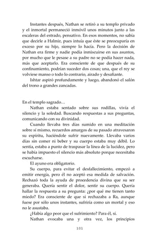 101
Instantes después, Nathan se retiró a su templo privado
y el inmortal permaneció inmóvil unos minutos junto a las
escaleras del estrado, pensativo. En esos momentos, no sabía
que decirle a Halmir, pues intuía que éste se preocuparía en
exceso por su hijo, siempre lo hacía. Pero la decisión de
Nathan era firme y nadie podía inmiscuirse en sus asuntos,
por mucho que le pesase a su padre no se podía hacer nada,
más que aceptarlo. Era consciente de que después de su
confinamiento, podrían suceder dos cosas; una, que el rey se
volviese manso o todo lo contrario, airado y desafiante.
Ishtar aspiró profundamente y luego, abandonó el salón
del trono a grandes zancadas.
En el templo sagrado…
Nathan estaba sentado sobre sus rodillas, vivía el
silencio y la soledad. Buscando respuestas a sus preguntas,
comunicando con su divinidad.
Cuando llevaba tres días sumido en una meditación
sobre sí mismo, recuerdos amargos de su pasado atravesaron
su espíritu, haciéndole sufrir nuevamente. Llevaba varios
días sin comer ni beber y su cuerpo estaba muy débil. Lo
sentía, estaba a punto de traspasar la línea de la lucidez, pero
se había impuesto el silencio más absoluto porque necesitaba
escucharse.
El ayuno era obligatorio.
Su cuerpo, para evitar el desfallecimiento, empezó a
emitir energía, pero él no aceptó esa medida de salvación.
Rechazó toda la ayuda de procedencia divina que su ser
generaba. Quería sentir el dolor, sentir su cuerpo. Quería
hallar la respuesta a su pregunta: ¿por qué me tienen tanto
miedo? Era consciente de que si rechazaba a Ra, aunque
fuese por sólo unos instantes, sufriría como un mortal y eso
no le asustaba.
¿Había algo peor que el sufrimiento? Para él, sí.
Nathan evocaba una y otra vez, los principios
 