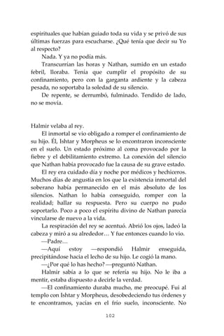 102
espirituales que habían guiado toda su vida y se privó de sus
últimas fuerzas para escucharse. ¿Qué tenía que decir su Yo
al respecto?
Nada. Y ya no podía más.
Transcurrían las horas y Nathan, sumido en un estado
febril, lloraba. Tenía que cumplir el propósito de su
confinamiento, pero con la garganta ardiente y la cabeza
pesada, no soportaba la soledad de su silencio.
De repente, se derrumbó, fulminado. Tendido de lado,
no se movía.
Halmir velaba al rey.
El inmortal se vio obligado a romper el confinamiento de
su hijo. Él, Ishtar y Morpheus se lo encontraron inconsciente
en el suelo. Un estado próximo al coma provocado por la
fiebre y el debilitamiento extremo. La conexión del silencio
que Nathan había provocado fue la causa de su grave estado.
El rey era cuidado día y noche por médicos y hechiceros.
Muchos días de angustia en los que la existencia inmortal del
soberano había permanecido en el más absoluto de los
silencios. Nathan lo había conseguido, romper con la
realidad; hallar su respuesta. Pero su cuerpo no pudo
soportarlo. Poco a poco el espíritu divino de Nathan parecía
vincularse de nuevo a la vida.
La respiración del rey se acentuó. Abrió los ojos, ladeó la
cabeza y miró a su alrededor… Y fue entonces cuando lo vio.
⎯Padre…
⎯Aquí estoy ⎯respondió Halmir enseguida,
precipitándose hacia el lecho de su hijo. Le cogió la mano.
⎯¿Por qué lo has hecho? ⎯preguntó Nathan.
Halmir sabía a lo que se refería su hijo. No le iba a
mentir, estaba dispuesto a decirle la verdad.
⎯El confinamiento duraba mucho, me preocupé. Fui al
templo con Ishtar y Morpheus, desobedeciendo tus órdenes y
te encontramos, yacías en el frío suelo, inconsciente. No
 
