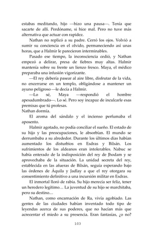 103
estabas meditando, hijo ⎯hizo una pausa⎯. Tenía que
sacarte de allí. Perdóname, si hice mal. Pero no tuve más
alternativa que actuar con rapidez.
Nathan no replicó a su padre. Cerró los ojos. Volvió a
sumir su conciencia en el olvido, permaneciendo así unas
horas, que a Halmir le parecieron interminables.
Pasado ese tiempo, la inconsciencia cedió, y Nathan
empezó a delirar, presa de fiebres muy altas. Halmir
mantenía sobre su frente un lienzo fresco. Maya, el médico
preparaba una infusión vigorizante.
⎯El rey debería pasear al aire libre, disfrutar de la vida,
no encerrarse en un templo, obligándose a mantener un
ayuno peligroso ⎯le decía a Halmir.
⎯Lo sé, Maya ⎯respondió el hombre
apesadumbrado⎯. Lo sé. Pero soy incapaz de inculcarle esas
premisas que tú profesas.
Nathan dormía.
El aroma del sándalo y el incienso perfumaba el
aposento.
Halmir agotado, no podía conciliar el sueño. El estado de
su hijo y las preocupaciones, le absorbían. El mundo se
derrumbaba a su alrededor. Durante los últimos días habían
aumentado los disturbios en Esdras y Bilsán. Los
sufrimientos de los aldeanos eran intolerables. Nabuc se
había enterado de la indisposición del rey de Jhodam y se
aprovechaba de la situación. La unidad secreta del rey,
establecida en las afueras de Bilsán, seguía esperando bajo
las órdenes de Áquila y Jadlay a que el rey otorgara su
consentimiento definitivo a una incursión militar en Esdras.
El inmortal lloró de rabia. Su hijo merecía ser feliz, tener
un heredero legítimo… La juventud de su hijo se marchitaba,
pero su destino…
Nathan, como encarnación de Ra, vivía agobiado. Las
gentes de las ciudades habían inventado todo tipo de
leyendas acerca de sus poderes, que no hacían más que
acrecentar el miedo a su presencia. Eran fantasías, ¿o no?
 