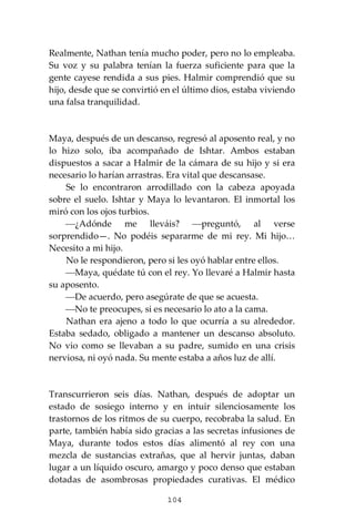 104
Realmente, Nathan tenía mucho poder, pero no lo empleaba.
Su voz y su palabra tenían la fuerza suficiente para que la
gente cayese rendida a sus pies. Halmir comprendió que su
hijo, desde que se convirtió en el último dios, estaba viviendo
una falsa tranquilidad.
Maya, después de un descanso, regresó al aposento real, y no
lo hizo solo, iba acompañado de Ishtar. Ambos estaban
dispuestos a sacar a Halmir de la cámara de su hijo y si era
necesario lo harían arrastras. Era vital que descansase.
Se lo encontraron arrodillado con la cabeza apoyada
sobre el suelo. Ishtar y Maya lo levantaron. El inmortal los
miró con los ojos turbios.
⎯¿Adónde me lleváis? ⎯preguntó, al verse
sorprendido—. No podéis separarme de mi rey. Mi hijo…
Necesito a mi hijo.
No le respondieron, pero si les oyó hablar entre ellos.
⎯Maya, quédate tú con el rey. Yo llevaré a Halmir hasta
su aposento.
⎯De acuerdo, pero asegúrate de que se acuesta.
⎯No te preocupes, si es necesario lo ato a la cama.
Nathan era ajeno a todo lo que ocurría a su alrededor.
Estaba sedado, obligado a mantener un descanso absoluto.
No vio como se llevaban a su padre, sumido en una crisis
nerviosa, ni oyó nada. Su mente estaba a años luz de allí.
Transcurrieron seis días. Nathan, después de adoptar un
estado de sosiego interno y en intuir silenciosamente los
trastornos de los ritmos de su cuerpo, recobraba la salud. En
parte, también había sido gracias a las secretas infusiones de
Maya, durante todos estos días alimentó al rey con una
mezcla de sustancias extrañas, que al hervir juntas, daban
lugar a un líquido oscuro, amargo y poco denso que estaban
dotadas de asombrosas propiedades curativas. El médico
 