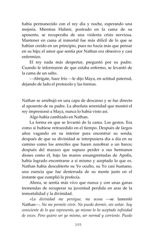 105
había permanecido con el rey día y noche, esperando una
mejoría. Mientras Halmir, postrado en la cama de su
aposento, se recuperaba de una violenta crisis nerviosa.
Mantener en cama al inmortal fue más difícil de lo que se
habían creído en un principio, pues no hacía más que pensar
en su hijo; el amor que sentía por Nathan era obsesivo y casi
enfermizo.
El rey nada más despertar, preguntó por su padre.
Cuando le informaron de que estaba enfermo, se levantó de
la cama de un salto.
⎯Abrígate, hace frío ⎯le dijo Maya, en actitud paternal,
dejando de lado el protocolo y las formas.
Nathan se arrebujó en una capa de descanso y se fue directo
al aposento de su padre. La absoluta serenidad que mostró el
rey impresionó a Maya, nunca lo había visto así.
Algo había cambiado en Nathan.
La forma en que se levantó de la cama. Los gestos. Era
como si hubiese retrocedido en el tiempo. Después de largos
años vagando en su interior para encontrar su senda;
después de que su divinidad se interpusiera día a día en su
camino como los arrecifes que hacen zozobrar a un barco;
después del mazazo que supuso perder a sus hermanos
dioses como él, bajo las manos ensangrentadas de Apofis,
había logrado encontrarse a sí mismo y aceptado lo que es.
Nathan había descubierto su Yo oculto, su Yo casi humano,
una esencia que fue desterrada de su mente justo en el
instante que cumplió la profecía.
Ahora, se sentía más vivo que nunca y con unas ganas
tremendas de recuperar su juventud perdida en aras de la
inmortalidad y la divinidad.
«La divinidad me persigue, me acosa ⎯se lamentó
Nathan⎯. No me permite vivir. No puedo dormir, sin soñar. Soy
consciente de lo que represento, yo mismo lo he aceptado infinidad
de veces. Pero quiero ser yo mismo, ser normal y corriente. Puedo
 