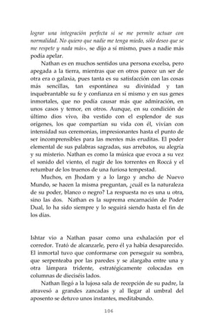 106
lograr una integración perfecta si se me permite actuar con
normalidad. No quiero que nadie me tenga miedo, sólo deseo que se
me respete y nada más», se dijo a sí mismo, pues a nadie más
podía apelar.
Nathan es en muchos sentidos una persona excelsa, pero
apegada a la tierra, mientras que en otros parece un ser de
otra era o galaxia, pues tanta es su satisfacción con las cosas
más sencillas, tan espontánea su divinidad y tan
inquebrantable su fe y confianza en sí mismo y en sus genes
inmortales, que no podía causar más que admiración, en
unos casos y temor, en otros. Aunque, en su condición de
último dios vivo, iba vestido con el esplendor de sus
orígenes, los que compartían su vida con él, vivían con
intensidad sus ceremonias, impresionantes hasta el punto de
ser incomprensibles para las mentes más eruditas. El poder
elemental de sus palabras sagradas, sus arrebatos, su alegría
y su misterio. Nathan es como la música que evoca a su vez
el sonido del viento, el rugir de los torrentes en Roccá y el
retumbar de los truenos de una furiosa tempestad.
Muchos, en Jhodam y a lo largo y ancho de Nuevo
Mundo, se hacen la misma preguntan, ¿cuál es la naturaleza
de su poder, blanco o negro? La respuesta no es una u otra,
sino las dos. Nathan es la suprema encarnación de Poder
Dual, lo ha sido siempre y lo seguirá siendo hasta el fin de
los días.
Ishtar vio a Nathan pasar como una exhalación por el
corredor. Trató de alcanzarle, pero él ya había desaparecido.
El inmortal tuvo que conformarse con perseguir su sombra,
que serpenteaba por las paredes y se alargaba entre una y
otra lámpara tridente, estratégicamente colocadas en
columnas de dieciséis lados.
Nathan llegó a la lujosa sala de recepción de su padre, la
atravesó a grandes zancadas y al llegar al umbral del
aposento se detuvo unos instantes, meditabundo.
 