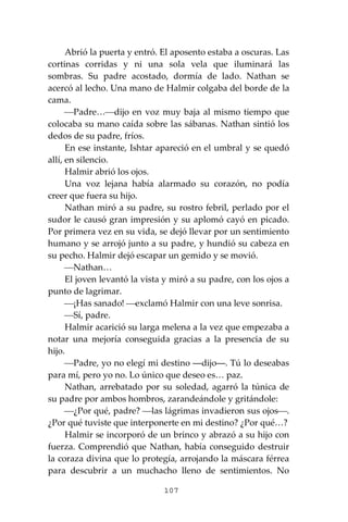 107
Abrió la puerta y entró. El aposento estaba a oscuras. Las
cortinas corridas y ni una sola vela que iluminará las
sombras. Su padre acostado, dormía de lado. Nathan se
acercó al lecho. Una mano de Halmir colgaba del borde de la
cama.
⎯Padre…⎯dijo en voz muy baja al mismo tiempo que
colocaba su mano caída sobre las sábanas. Nathan sintió los
dedos de su padre, fríos.
En ese instante, Ishtar apareció en el umbral y se quedó
allí, en silencio.
Halmir abrió los ojos.
Una voz lejana había alarmado su corazón, no podía
creer que fuera su hijo.
Nathan miró a su padre, su rostro febril, perlado por el
sudor le causó gran impresión y su aplomó cayó en picado.
Por primera vez en su vida, se dejó llevar por un sentimiento
humano y se arrojó junto a su padre, y hundió su cabeza en
su pecho. Halmir dejó escapar un gemido y se movió.
⎯Nathan…
El joven levantó la vista y miró a su padre, con los ojos a
punto de lagrimar.
⎯¡Has sanado! ⎯exclamó Halmir con una leve sonrisa.
⎯Sí, padre.
Halmir acarició su larga melena a la vez que empezaba a
notar una mejoría conseguida gracias a la presencia de su
hijo.
⎯Padre, yo no elegí mi destino ―dijo―. Tú lo deseabas
para mí, pero yo no. Lo único que deseo es… paz.
Nathan, arrebatado por su soledad, agarró la túnica de
su padre por ambos hombros, zarandeándole y gritándole:
⎯¿Por qué, padre? ⎯las lágrimas invadieron sus ojos⎯.
¿Por qué tuviste que interponerte en mi destino? ¿Por qué…?
Halmir se incorporó de un brinco y abrazó a su hijo con
fuerza. Comprendió que Nathan, había conseguido destruir
la coraza divina que lo protegía, arrojando la máscara férrea
para descubrir a un muchacho lleno de sentimientos. No
 