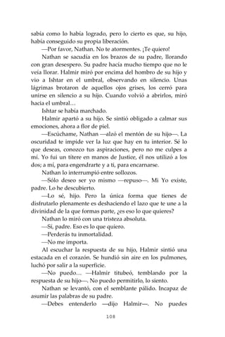 108
sabía como lo había logrado, pero lo cierto es que, su hijo,
había conseguido su propia liberación.
⎯Por favor, Nathan. No te atormentes. ¡Te quiero!
Nathan se sacudía en los brazos de su padre, llorando
con gran desespero. Su padre hacía mucho tiempo que no le
veía llorar. Halmir miró por encima del hombro de su hijo y
vio a Ishtar en el umbral, observando en silencio. Unas
lágrimas brotaron de aquellos ojos grises, los cerró para
unirse en silencio a su hijo. Cuando volvió a abrirlos, miró
hacia el umbral…
Ishtar se había marchado.
Halmir apartó a su hijo. Se sintió obligado a calmar sus
emociones, ahora a flor de piel.
⎯Escúchame, Nathan ⎯alzó el mentón de su hijo⎯. La
oscuridad te impide ver la luz que hay en tu interior. Sé lo
que deseas, conozco tus aspiraciones, pero no me culpes a
mí. Yo fui un títere en manos de Justice, él nos utilizó a los
dos; a mí, para engendrarte y a ti, para encarnarse.
Nathan lo interrumpió entre sollozos.
⎯Sólo deseo ser yo mismo ⎯repuso⎯. Mi Yo existe,
padre. Lo he descubierto.
⎯Lo sé, hijo. Pero la única forma que tienes de
disfrutarlo plenamente es deshaciendo el lazo que te une a la
divinidad de la que formas parte, ¿es eso lo que quieres?
Nathan lo miró con una tristeza absoluta.
⎯Sí, padre. Eso es lo que quiero.
⎯Perderás tu inmortalidad.
⎯No me importa.
Al escuchar la respuesta de su hijo, Halmir sintió una
estacada en el corazón. Se hundió sin aire en los pulmones,
luchó por salir a la superficie.
⎯No puedo… ⎯Halmir titubeó, temblando por la
respuesta de su hijo⎯. No puedo permitirlo, lo siento.
Nathan se levantó, con el semblante pálido. Incapaz de
asumir las palabras de su padre.
⎯Debes entenderlo ―dijo Halmir―. No puedes
 