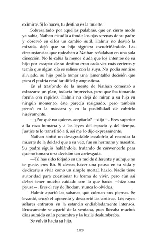 109
eximirte. Si lo haces, tu destino es la muerte.
Sobresaltado por aquellas palabras, que en cierto modo
ya sabía, Nathan estudió a fondo los ojos serenos de su padre
y observó en ellos un cambio sutil. Halmir no desvió la
mirada, dejó que su hijo siguiera escudriñándole. Las
circunstancias que rodeaban a Nathan señalaban en una sola
dirección. No le cabía la menor duda que los intentos de su
hijo por escapar de su destino eran cada vez más certeros y
temía que algún día se saliese con la suya. No podía sentirse
aliviado, su hijo podía tomar una lamentable decisión que
para él podría resultar difícil y angustiosa.
En el trasfondo de la mente de Nathan comenzó a
esbozarse un plan, todavía impreciso, pero que iba tomando
forma con rapidez. Halmir no dejó de mirar a su hijo en
ningún momento, éste parecía resignado, pero también
pensó en la máscara y en la posibilidad de cubrirlo
nuevamente.
⎯¿Por qué no quieres aceptarlo? —dijo—. Eres superior
a la raza humana y a las leyes del espacio y del tiempo.
Justice te lo transfirió a ti, así me lo dijo expresamente.
Nathan sintió un desagradable escalofrío al recordar la
muerte de la deidad que a su vez, fue su hermano y maestro.
Su padre siguió hablándole, tratando de convencerle para
que no tomara una decisión tan arriesgada.
⎯Tú has sido forjado en un molde diferente y aunque no
te guste, eres Ra. Si deseas hacer una pausa en tu vida y
dedicarte a vivir como un simple mortal, hazlo. Nadie tiene
autoridad para cuestionar tu forma de vivir, pero aún así
debes tener mucho cuidado con lo que haces —hizo una
pausa—. Eres el rey de Jhodam, nunca lo olvides.
Halmir apartó las sábanas que cubrían sus piernas. Se
levantó, cruzó el aposento y descorrió las cortinas. Los rayos
solares entraron en la estancia endiabladamente intensos.
Bruscamente se apartó de la ventana, pues llevaba muchos
días sumido en la penumbra y la luz le deslumbraba.
Se volvió hacia su hijo.
 