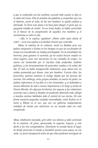11
y que se confundía con las sombras, escuchó todo cuanto se dijo en
el salón del trono. Ella al asimilar las palabras y comprobar que era
el objetivo, junto al niño, de los tres hombres se quedó confusa y
alarmada. Se llevó una mano a la boca para ahogar el grito que su
garganta trataba de emitir. Ya no tenía dudas, se había convertido
en el blanco de la conspiración de aquellos tres hombres y el
nerviosismo se cebó en ella.
⎯¡Ra, te lo suplico, ayúdame! ¡Dame valor para salvar al
niño! ⎯rezó una súplica a la deidad viviente que veneraba.
Maia, la nodriza de la criatura, nació en Jhodam pero sus
padres emigraron a Esdras en los tiempos en que ser un forjador de
armas era considerado un trabajo privilegiado. En la actualidad, los
herreros, para ganarse el sustento, ya no suelen buscar empleo en
otros lugares, pues son necesarios en sus ciudades de origen. La
nueva era instaurada por el rey-dios trajo profundos cambios
políticos, y los levantamientos de proscritos estaban a la orden del
día. El mal no había desaparecido totalmente, pues ahora éste no
estaba promovido por dioses, sino por hombres. Fueron ellos, los
proscritos, quienes tomaron el testigo dejado por las fuerzas del
oscuras. Sin embargo, estos grupos armados, al carecer de poder, no
podían enfrentarse al rey-dios ni a los inmortales, y se dedicaban a
causar alborotos de más o menos importancia a lo largo y ancho de
Nuevo Mundo. En algunos territorios, los saqueos y las violaciones
ocurrían casi a diario y Jhodam no pudiendo abarcarlo todo, delegó
a muchos núcleos habitados todo el control de sus tierras. De esta
forma nacieron pequeñas ciudades amuralladas, como Esdras en el
norte y Bilsán en el sur, que con un gobierno independiente
trataban de luchar por sobrevivir en un mundo cada vez más
complicado.
Maia, totalmente asustada, giró sobre sus talones y salió corriendo
de la estancia. Al girar, apresurada, la esquina, tropezó, y esto
alertó a los tres conspiradores. Desviaron la mirada hacia el lugar
de dónde provenía el sonido y Gamaliel avanzó unos pasos; no vio
nada. La joven desapareció antes de que ellos pudieran averiguar de
 