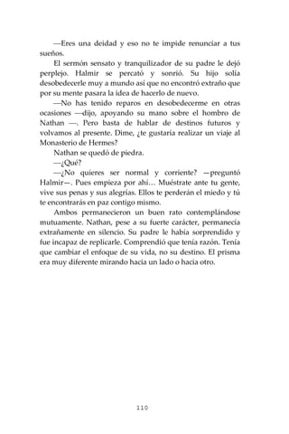 110
⎯Eres una deidad y eso no te impide renunciar a tus
sueños.
El sermón sensato y tranquilizador de su padre le dejó
perplejo. Halmir se percató y sonrió. Su hijo solía
desobedecerle muy a mundo así que no encontró extraño que
por su mente pasara la idea de hacerlo de nuevo.
⎯No has tenido reparos en desobedecerme en otras
ocasiones ⎯dijo, apoyando su mano sobre el hombro de
Nathan ⎯. Pero basta de hablar de destinos futuros y
volvamos al presente. Dime, ¿te gustaría realizar un viaje al
Monasterio de Hermes?
Nathan se quedó de piedra.
⎯¿Qué?
⎯¿No quieres ser normal y corriente? —preguntó
Halmir—. Pues empieza por ahí… Muéstrate ante tu gente,
vive sus penas y sus alegrías. Ellos te perderán el miedo y tú
te encontrarás en paz contigo mismo.
Ambos permanecieron un buen rato contemplándose
mutuamente. Nathan, pese a su fuerte carácter, permanecía
extrañamente en silencio. Su padre le había sorprendido y
fue incapaz de replicarle. Comprendió que tenía razón. Tenía
que cambiar el enfoque de su vida, no su destino. El prisma
era muy diferente mirando hacia un lado o hacia otro.
 