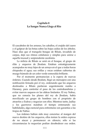 111
Capítulo 8
La Sangre Nunca Llega al Río
El cascabeleo de los arneses, los caballos, el crujido del cuero
y el golpear de las botas sobre las hojas caídas de los árboles.
Hace días que el tranquilo bosque de Bilsán, invadido de
carpas, dejó sus ritmos cotidianos y simples para unirse a
aquella inusual y sorprendente cacofonía.
La milicia de Bilsán se unió en el bosque, al grupo de
élite y arqueros de Jhodam. Estaban estratégicamente
acampados no muy lejos de un arroyo en el que a todas horas
chispeaba el agua; sus orillas y rocas estaban cubiertas de
musgo húmedo de un color verde esmeralda brillante.
Por el momento permanecían a la espera de nuevas
órdenes. Cuando desde Jhodam, llegó un mensajero con una
notificación firmada por el rey, ordenando que los arqueros
destinados a Bilsán partieran urgentemente rumbo a
Haraney, para controlar el paso de los contrabandistas y
evitar nuevos saqueos en las aldeas lindantes. El rey Nabuc,
que no conocía los planes del rey de Jhodam, había
movilizado un grupo de hombres con el propósito de
atraerlos a Esdras y negociar con ellos. Mientras tanto, Jadlay
y los guerreros mataban el tiempo entrenando sus
habilidades, algo esencial para enfrentarse con garantías a las
tropas de Nabuc.
Las órdenes habían sido muy concretas: al margen del
nuevo destino de los arqueros, ellos tenían la orden expresa
de no atacar y permanecer en silencio; sólo si las
circunstancias lo requerían podían desobedecer esa orden.
 