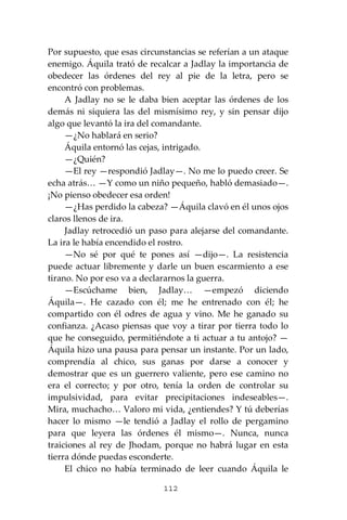 112
Por supuesto, que esas circunstancias se referían a un ataque
enemigo. Áquila trató de recalcar a Jadlay la importancia de
obedecer las órdenes del rey al pie de la letra, pero se
encontró con problemas.
A Jadlay no se le daba bien aceptar las órdenes de los
demás ni siquiera las del mismísimo rey, y sin pensar dijo
algo que levantó la ira del comandante.
—¿No hablará en serio?
Áquila entornó las cejas, intrigado.
—¿Quién?
—El rey —respondió Jadlay—. No me lo puedo creer. Se
echa atrás… —Y como un niño pequeño, habló demasiado—.
¡No pienso obedecer esa orden!
—¿Has perdido la cabeza? —Áquila clavó en él unos ojos
claros llenos de ira.
Jadlay retrocedió un paso para alejarse del comandante.
La ira le había encendido el rostro.
—No sé por qué te pones así —dijo—. La resistencia
puede actuar libremente y darle un buen escarmiento a ese
tirano. No por eso va a declararnos la guerra.
—Escúchame bien, Jadlay… —empezó diciendo
Áquila—. He cazado con él; me he entrenado con él; he
compartido con él odres de agua y vino. Me he ganado su
confianza. ¿Acaso piensas que voy a tirar por tierra todo lo
que he conseguido, permitiéndote a ti actuar a tu antojo? —
Áquila hizo una pausa para pensar un instante. Por un lado,
comprendía al chico, sus ganas por darse a conocer y
demostrar que es un guerrero valiente, pero ese camino no
era el correcto; y por otro, tenía la orden de controlar su
impulsividad, para evitar precipitaciones indeseables—.
Mira, muchacho… Valoro mi vida, ¿entiendes? Y tú deberías
hacer lo mismo —le tendió a Jadlay el rollo de pergamino
para que leyera las órdenes él mismo—. Nunca, nunca
traiciones al rey de Jhodam, porque no habrá lugar en esta
tierra dónde puedas esconderte.
El chico no había terminado de leer cuando Áquila le
 