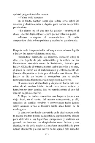 113
quitó el pergamino de las manos.
—Ya has leído bastante.
En el fondo, Nathan sabía que Jadlay sería difícil de
amansar y decidió enviar a Áquila, para domar su carácter
pendenciero.
—Lo siento, no sé que me ha pasado —murmuró el
chico—. Me he dejado llevar… Juro que no volverá a pasar.
—Bueno —suspiró el comandante—. Si estás
arrepentido, olvidaré tus palabras y aquí no ha pasado nada.
Después de la inesperada discusión que mantuvieron Áquila
y Jadlay, las aguas volvieron a su cauce.
Habiéndose marchado los arqueros, quedaron ellos: la
élite, con Áquila de jefe indiscutible, y la milicia de los
libertadores, conocida como la Resistencia, liderada por
Jadlay. Olvidado el enfrentamiento verbal entre los dos jefes,
el joven se sumió en el reclutamiento y entrenamiento de
jóvenes dispuestos a todo por defender sus tierras. Pero
Jadlay se dio de bruces al comprobar que no estaba
resultando nada fácil formar campesinos en guerreros.
El joven estaba desbordado y Áquila no hacía más que
reírse de él. Ambos habían forjado una buena amistad y
formaban un buen equipo, esto les permitía reírse el uno del
otro sin llegar a ofenderse.
Al llegar la noche, encendían una hoguera junto a un
viejo árbol, en el centro del mismo campamento, y allí,
sentados en corrillo, cenaban y conversaban todos juntos
sobre asuntos serios o triviales hasta altas horas de la
madrugada.
La camarería se había convertido en la piedra angular de
la alianza Jhodam-Bilsán. La resistencia especialmente creada
para defender a los lugareños, campesinos y víctimas en
general, de hombres tan despiadados como Nabuc y sus
sicarios, se vio de la noche a la mañana imposibilitada para
actuar libremente y a sus líderes no les quedó más remedio
 