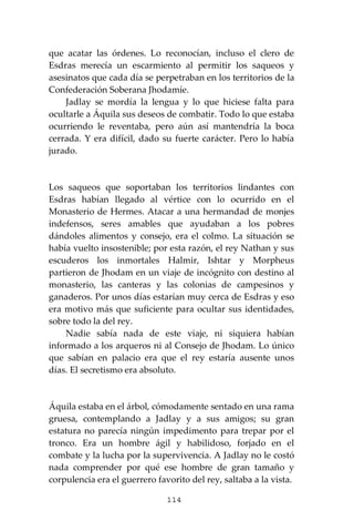 114
que acatar las órdenes. Lo reconocían, incluso el clero de
Esdras merecía un escarmiento al permitir los saqueos y
asesinatos que cada día se perpetraban en los territorios de la
Confederación Soberana Jhodamíe.
Jadlay se mordía la lengua y lo que hiciese falta para
ocultarle a Áquila sus deseos de combatir. Todo lo que estaba
ocurriendo le reventaba, pero aún así mantendría la boca
cerrada. Y era difícil, dado su fuerte carácter. Pero lo había
jurado.
Los saqueos que soportaban los territorios lindantes con
Esdras habían llegado al vértice con lo ocurrido en el
Monasterio de Hermes. Atacar a una hermandad de monjes
indefensos, seres amables que ayudaban a los pobres
dándoles alimentos y consejo, era el colmo. La situación se
había vuelto insostenible; por esta razón, el rey Nathan y sus
escuderos los inmortales Halmir, Ishtar y Morpheus
partieron de Jhodam en un viaje de incógnito con destino al
monasterio, las canteras y las colonias de campesinos y
ganaderos. Por unos días estarían muy cerca de Esdras y eso
era motivo más que suficiente para ocultar sus identidades,
sobre todo la del rey.
Nadie sabía nada de este viaje, ni siquiera habían
informado a los arqueros ni al Consejo de Jhodam. Lo único
que sabían en palacio era que el rey estaría ausente unos
días. El secretismo era absoluto.
Áquila estaba en el árbol, cómodamente sentado en una rama
gruesa, contemplando a Jadlay y a sus amigos; su gran
estatura no parecía ningún impedimento para trepar por el
tronco. Era un hombre ágil y habilidoso, forjado en el
combate y la lucha por la supervivencia. A Jadlay no le costó
nada comprender por qué ese hombre de gran tamaño y
corpulencia era el guerrero favorito del rey, saltaba a la vista.
 