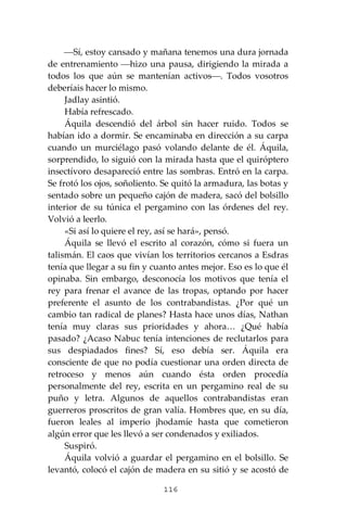 116
⎯Sí, estoy cansado y mañana tenemos una dura jornada
de entrenamiento ⎯hizo una pausa, dirigiendo la mirada a
todos los que aún se mantenían activos⎯. Todos vosotros
deberíais hacer lo mismo.
Jadlay asintió.
Había refrescado.
Áquila descendió del árbol sin hacer ruido. Todos se
habían ido a dormir. Se encaminaba en dirección a su carpa
cuando un murciélago pasó volando delante de él. Áquila,
sorprendido, lo siguió con la mirada hasta que el quiróptero
insectívoro desapareció entre las sombras. Entró en la carpa.
Se frotó los ojos, soñoliento. Se quitó la armadura, las botas y
sentado sobre un pequeño cajón de madera, sacó del bolsillo
interior de su túnica el pergamino con las órdenes del rey.
Volvió a leerlo.
«Si así lo quiere el rey, así se hará», pensó.
Áquila se llevó el escrito al corazón, cómo si fuera un
talismán. El caos que vivían los territorios cercanos a Esdras
tenía que llegar a su fin y cuanto antes mejor. Eso es lo que él
opinaba. Sin embargo, desconocía los motivos que tenía el
rey para frenar el avance de las tropas, optando por hacer
preferente el asunto de los contrabandistas. ¿Por qué un
cambio tan radical de planes? Hasta hace unos días, Nathan
tenía muy claras sus prioridades y ahora… ¿Qué había
pasado? ¿Acaso Nabuc tenía intenciones de reclutarlos para
sus despiadados fines? Sí, eso debía ser. Áquila era
consciente de que no podía cuestionar una orden directa de
retroceso y menos aún cuando ésta orden procedía
personalmente del rey, escrita en un pergamino real de su
puño y letra. Algunos de aquellos contrabandistas eran
guerreros proscritos de gran valía. Hombres que, en su día,
fueron leales al imperio jhodamíe hasta que cometieron
algún error que les llevó a ser condenados y exiliados.
Suspiró.
Áquila volvió a guardar el pergamino en el bolsillo. Se
levantó, colocó el cajón de madera en su sitió y se acostó de
 