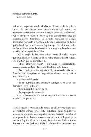 117
espaldas sobre la manta.
Cerró los ojos.
Jadlay se despertó cuando el alba se filtraba en la tela de la
carpa. Se desperezó para desprenderse del sueño, se
incorporó sentado en la cama y luego, decidido, se levantó.
Fue el primero, pues el resto de sus compañeros seguían
aparentemente dormidos. La tertulia nocturna se alargó
hasta altas horas de la noche y al llegar el amanecer no había
quién los despertara. Pero no, Áquila, apenas había dormido,
estaba sentado sobre la alfombra de musgos y helechos que
la orilla del arroyo le brindaba.
Oyó el crujir de las hojas caídas sobre el suelo. Intuyó
que alguien más, a parte de él, se había levantado. Se volvió.
Vio a Jadlay que se acercaba a él.
⎯¿Has dormido bien? ⎯preguntó el comandante,
mientras contemplaba el aspecto desaliñado del joven.
⎯No ⎯Jadlay, se sentó juntó a él y se rascó la cabeza⎯.
Anoche, los mosquitos se propusieron devorarme y casi lo
han conseguido.
Áquila se echó a reír.
⎯Si se hubieran encaprichado contigo no estarías tan
flamante ⎯replicó Jadlay.
⎯Los mosquitos huyen de mí.
⎯Será porque te conocen.
Ambos bromearon contentos, despertando con sus voces
a todo el campamento.
Había llegado el momento de pensar en el entrenamiento con
las pértigas cortas: una lucha simulada para adquirir la
técnica de combate con espadas reales. También estaba el
arco, pues tener buena puntería no es nada fácil; pero para
eso está Áquila, él es un experto lanzador de flechas; todas
dan en la diana. Jadlay y Yejiel lo observaban cada vez que
 