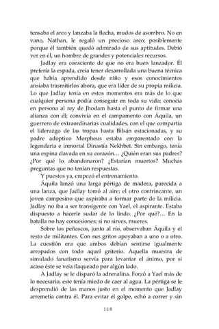 118
tensaba el arco y lanzaba la flecha, mudos de asombro. No en
vano, Nathan, le regaló un precioso arco; posiblemente
porque él también quedó admirado de sus aptitudes. Debió
ver en él, un hombre de grandes y potenciales recursos.
Jadlay era consciente de que no era buen lanzador. Él
prefería la espada, creía tener desarrollada una buena técnica
que había aprendido desde niño y esos conocimientos
ansiaba trasmitirlos ahora, que era líder de su propia milicia.
Lo que Jadlay tenía en estos momentos era más de lo que
cualquier persona podía conseguir en toda su vida: conocía
en persona al rey de Jhodam hasta el punto de firmar una
alianza con él; convivía en el campamento con Áquila, un
guerrero de extraordinarias cualidades, con el que compartía
el liderazgo de las tropas hasta Bilsán estacionadas, y su
padre adoptivo Morpheus estaba emparentado con la
legendaria e inmortal Dinastía Nekhbet. Sin embargo, tenía
una espina clavada en su corazón… ¿Quién eran sus padres?
¿Por qué lo abandonaron? ¿Estarían muertos? Muchas
preguntas que no tenían respuestas.
Y puestos ya, empezó el entrenamiento.
Áquila lanzó una larga pértiga de madera, parecida a
una lanza, que Jadlay tomó al aire; el otro contrincante, un
joven campesino que aspiraba a formar parte de la milicia.
Jadlay no iba a ser transigente con Yael, el aspirante. Estaba
dispuesto a hacerle sudar de lo lindo. ¿Por qué?… En la
batalla no hay concesiones; si no sirves, mueres.
Sobre los peñascos, junto al río, observaban Áquila y el
resto de militantes. Con sus gritos apoyaban a uno o a otro.
La cuestión era que ambos debían sentirse igualmente
arropados con todo aquel griterío. Aquella muestra de
simulado fanatismo servía para levantar el ánimo, por si
acaso éste se veía flaqueado por algún lado.
A Jadlay se le disparó la adrenalina. Forzó a Yael más de
lo necesario, este tenía miedo de caer al agua. La pértiga se le
desprendió de las manos justo en el momento que Jadlay
arremetía contra él. Para evitar el golpe, echó a correr y sin
 