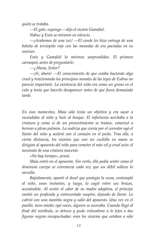 12
quién se trataba.
⎯El gato, supongo ⎯dijo el sicario Gamaliel.
Nabuc y Enós se miraron en silencio.
⎯¡Acabemos de una vez! ⎯El conde les hizo entrega de una
bolsita de terciopelo rojo con las monedas de oro pactadas en su
interior.
Enós y Gamaliel lo miraron sorprendidos. El primero
carraspeó, antes de preguntarle:
⎯¿Ahora, Señor?
⎯¡Sí, ahora! ⎯El conocimiento de que estaba haciendo algo
cruel y traicionando los principios morales de las leyes de Esdras no
pareció importarle. La existencia del niño era como un grano en el
culo y tenía que hacerlo desaparecer antes de que fuera demasiado
tarde.
En esos momentos, Maia sólo tenía un objetivo y era sacar a
escondidas al niño y huir al bosque. El infortunio acechaba a la
criatura y como si de un presentimiento se tratase, comenzó a
berrear a pleno pulmón. La nodriza que corría por el corredor oyó el
llanto del niño y aceleró con el corazón en el puño. Tras ella, a
cierta distancia, los sicarios que con un cuchillo en mano se
dirigían al aposento del niño para cometer el más vil y cruel acto: el
asesinato de una criatura inocente.
«No hay tiempo», pensó.
Maia entró en el aposento. Sin verlo, ella podía sentir como el
diminuto cuerpo se estremecía cada vez que un débil sollozo lo
sacudía.
Rápidamente, apartó el dosel que protegía la cuna, contempló
al niño, unos instantes, y luego, lo cogió entre sus brazos,
acunándole. Al sentir el calor de su madre adoptiva, el príncipe
emitió un profundo y entrecortado suspiro, dejando de llorar. Lo
cubrió con una mantita negra y salió del aposento. Una vez en el
pasillo, tuvo miedo; oyó voces, alguien se acercaba. Cuando llegó al
final del vestíbulo, se detuvo y pudo vislumbrar a lo lejos a dos
figuras negras encapuchadas: eran los sicarios que estaban a sólo
 