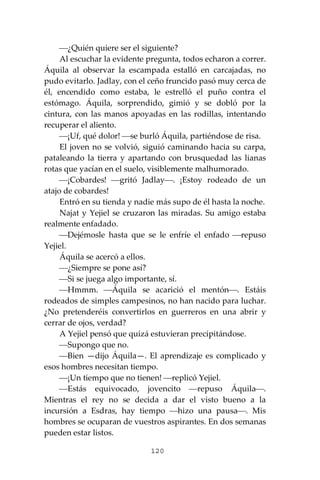 120
⎯¿Quién quiere ser el siguiente?
Al escuchar la evidente pregunta, todos echaron a correr.
Áquila al observar la escampada estalló en carcajadas, no
pudo evitarlo. Jadlay, con el ceño fruncido pasó muy cerca de
él, encendido como estaba, le estrelló el puño contra el
estómago. Áquila, sorprendido, gimió y se dobló por la
cintura, con las manos apoyadas en las rodillas, intentando
recuperar el aliento.
⎯¡Uf, qué dolor! ⎯se burló Áquila, partiéndose de risa.
El joven no se volvió, siguió caminando hacia su carpa,
pataleando la tierra y apartando con brusquedad las lianas
rotas que yacían en el suelo, visiblemente malhumorado.
⎯¡Cobardes! ⎯gritó Jadlay⎯. ¡Estoy rodeado de un
atajo de cobardes!
Entró en su tienda y nadie más supo de él hasta la noche.
Najat y Yejiel se cruzaron las miradas. Su amigo estaba
realmente enfadado.
⎯Dejémosle hasta que se le enfríe el enfado ⎯repuso
Yejiel.
Áquila se acercó a ellos.
⎯¿Siempre se pone así?
⎯Si se juega algo importante, sí.
⎯Hmmm. ⎯Áquila se acarició el mentón⎯. Estáis
rodeados de simples campesinos, no han nacido para luchar.
¿No pretenderéis convertirlos en guerreros en una abrir y
cerrar de ojos, verdad?
A Yejiel pensó que quizá estuvieran precipitándose.
⎯Supongo que no.
⎯Bien —dijo Áquila—. El aprendizaje es complicado y
esos hombres necesitan tiempo.
⎯¡Un tiempo que no tienen! ⎯replicó Yejiel.
⎯Estás equivocado, jovencito ⎯repuso Áquila⎯.
Mientras el rey no se decida a dar el visto bueno a la
incursión a Esdras, hay tiempo ⎯hizo una pausa⎯. Mis
hombres se ocuparan de vuestros aspirantes. En dos semanas
pueden estar listos.
 