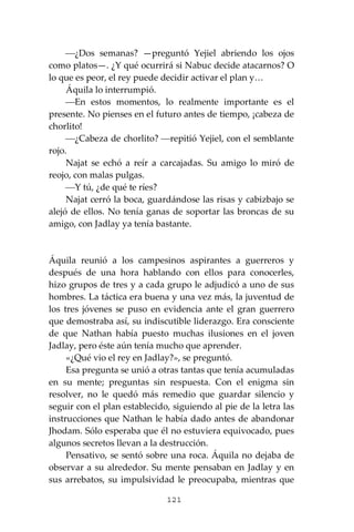 121
⎯¿Dos semanas? —preguntó Yejiel abriendo los ojos
como platos—. ¿Y qué ocurrirá si Nabuc decide atacarnos? O
lo que es peor, el rey puede decidir activar el plan y…
Áquila lo interrumpió.
⎯En estos momentos, lo realmente importante es el
presente. No pienses en el futuro antes de tiempo, ¡cabeza de
chorlito!
⎯¿Cabeza de chorlito? ⎯repitió Yejiel, con el semblante
rojo.
Najat se echó a reír a carcajadas. Su amigo lo miró de
reojo, con malas pulgas.
⎯Y tú, ¿de qué te ríes?
Najat cerró la boca, guardándose las risas y cabizbajo se
alejó de ellos. No tenía ganas de soportar las broncas de su
amigo, con Jadlay ya tenía bastante.
Áquila reunió a los campesinos aspirantes a guerreros y
después de una hora hablando con ellos para conocerles,
hizo grupos de tres y a cada grupo le adjudicó a uno de sus
hombres. La táctica era buena y una vez más, la juventud de
los tres jóvenes se puso en evidencia ante el gran guerrero
que demostraba así, su indiscutible liderazgo. Era consciente
de que Nathan había puesto muchas ilusiones en el joven
Jadlay, pero éste aún tenía mucho que aprender.
«¿Qué vio el rey en Jadlay?», se preguntó.
Esa pregunta se unió a otras tantas que tenía acumuladas
en su mente; preguntas sin respuesta. Con el enigma sin
resolver, no le quedó más remedio que guardar silencio y
seguir con el plan establecido, siguiendo al pie de la letra las
instrucciones que Nathan le había dado antes de abandonar
Jhodam. Sólo esperaba que él no estuviera equivocado, pues
algunos secretos llevan a la destrucción.
Pensativo, se sentó sobre una roca. Áquila no dejaba de
observar a su alrededor. Su mente pensaban en Jadlay y en
sus arrebatos, su impulsividad le preocupaba, mientras que
 