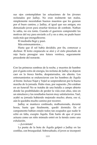 122
sus ojos contemplaban las actuaciones de los jóvenes
reclutados por Jadlay. No eran realmente tan malos,
simplemente necesitaban buenos maestros que les guiaran
por el buen camino, y Jadlay, al igual que sus amigos, era
demasiado joven para enseñar técnicas de combate. Nathan
lo sabía, no era tonto. Cuando el guerrero comprendió los
motivos del rey para enviarle a él y no a otro, no pudo hacer
nada más que enorgullecerse.
El mediodía llegó y pasó.
Más entrenamientos…
Hasta que él sol había decidido, por fin, comenzar a
declinar. El lento crepúsculo se alzó y el cielo pincelado de
rojo hacia presagiar una futura ventisca, seguramente
procedente del noroeste.
Con las primeras sombras de la noche, y muertos de hambre
por el gasto extra de energía, los reclutas de Jadlay se dejaron
caer en la fresca hierba, despatarrados, sin aliento. Los
entrenamientos se endurecieron con los hombres de Áquila
al frente. Incluso Najat y Yejiel se sorprendieron por la buena
marcha de la jornada. Hubo risas, por supuesto. ¡No estaban
en un funeral! No se trataba de una batalla a campo abierto
donde las posibilidades de perder la vida eran altas, sino en
un simulacro y los resultados fueron muy satisfactorios. Yael,
acabó su jornada habiendo mejorado mucho; ahora, eso sí,
aún le quedaba mucho camino por recorrer.
Jadlay se mantuvo confinado, malhumorado, durante
horas, hasta que finalmente, quedó dormido. En el
campamento habían estado todos tan ocupados que nadie le
echó en falta, excepto Áquila. Éste harto de que el joven
actuara como un niño mimado entró en la tienda como una
exhalación.
⎯¡Levántate!
La punta de la bota de Áquila golpeó a Jadlay en las
costillas, con brusquedad. Sobresaltado, el joven se incorporó
 