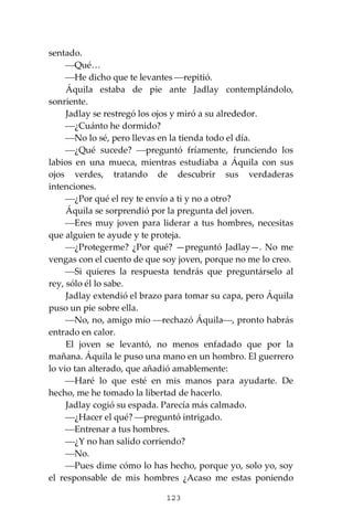 123
sentado.
⎯Qué…
⎯He dicho que te levantes ⎯repitió.
Áquila estaba de pie ante Jadlay contemplándolo,
sonriente.
Jadlay se restregó los ojos y miró a su alrededor.
⎯¿Cuánto he dormido?
⎯No lo sé, pero llevas en la tienda todo el día.
⎯¿Qué sucede? ⎯preguntó fríamente, frunciendo los
labios en una mueca, mientras estudiaba a Áquila con sus
ojos verdes, tratando de descubrir sus verdaderas
intenciones.
⎯¿Por qué el rey te envío a ti y no a otro?
Áquila se sorprendió por la pregunta del joven.
⎯Eres muy joven para liderar a tus hombres, necesitas
que alguien te ayude y te proteja.
⎯¿Protegerme? ¿Por qué? —preguntó Jadlay—. No me
vengas con el cuento de que soy joven, porque no me lo creo.
⎯Si quieres la respuesta tendrás que preguntárselo al
rey, sólo él lo sabe.
Jadlay extendió el brazo para tomar su capa, pero Áquila
puso un pie sobre ella.
⎯No, no, amigo mío ⎯rechazó Áquila⎯, pronto habrás
entrado en calor.
El joven se levantó, no menos enfadado que por la
mañana. Áquila le puso una mano en un hombro. El guerrero
lo vio tan alterado, que añadió amablemente:
⎯Haré lo que esté en mis manos para ayudarte. De
hecho, me he tomado la libertad de hacerlo.
Jadlay cogió su espada. Parecía más calmado.
⎯¿Hacer el qué? ⎯preguntó intrigado.
⎯Entrenar a tus hombres.
⎯¿Y no han salido corriendo?
⎯No.
⎯Pues dime cómo lo has hecho, porque yo, solo yo, soy
el responsable de mis hombres ¿Acaso me estas poniendo
 