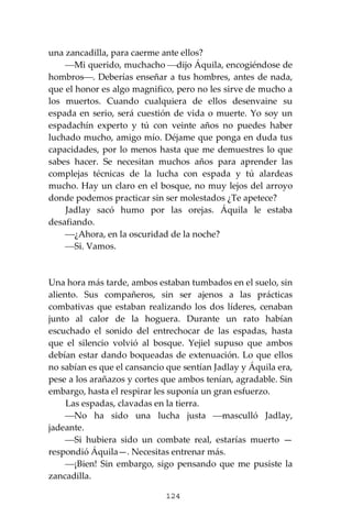 124
una zancadilla, para caerme ante ellos?
⎯Mi querido, muchacho ⎯dijo Áquila, encogiéndose de
hombros⎯. Deberías enseñar a tus hombres, antes de nada,
que el honor es algo magnifico, pero no les sirve de mucho a
los muertos. Cuando cualquiera de ellos desenvaine su
espada en serio, será cuestión de vida o muerte. Yo soy un
espadachín experto y tú con veinte años no puedes haber
luchado mucho, amigo mío. Déjame que ponga en duda tus
capacidades, por lo menos hasta que me demuestres lo que
sabes hacer. Se necesitan muchos años para aprender las
complejas técnicas de la lucha con espada y tú alardeas
mucho. Hay un claro en el bosque, no muy lejos del arroyo
donde podemos practicar sin ser molestados ¿Te apetece?
Jadlay sacó humo por las orejas. Áquila le estaba
desafiando.
⎯¿Ahora, en la oscuridad de la noche?
⎯Si. Vamos.
Una hora más tarde, ambos estaban tumbados en el suelo, sin
aliento. Sus compañeros, sin ser ajenos a las prácticas
combativas que estaban realizando los dos líderes, cenaban
junto al calor de la hoguera. Durante un rato habían
escuchado el sonido del entrechocar de las espadas, hasta
que el silencio volvió al bosque. Yejiel supuso que ambos
debían estar dando boqueadas de extenuación. Lo que ellos
no sabían es que el cansancio que sentían Jadlay y Áquila era,
pese a los arañazos y cortes que ambos tenían, agradable. Sin
embargo, hasta el respirar les suponía un gran esfuerzo.
Las espadas, clavadas en la tierra.
⎯No ha sido una lucha justa ⎯masculló Jadlay,
jadeante.
⎯Si hubiera sido un combate real, estarías muerto —
respondió Áquila—. Necesitas entrenar más.
⎯¡Bien! Sin embargo, sigo pensando que me pusiste la
zancadilla.
 