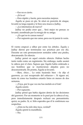 125
⎯Eso no es cierto.
⎯¡Si lo es!
⎯Eres rápido y fuerte, pero necesitas mejorar.
Áquila se puso en pie. Se situó en posición de ataque,
levantó su larga espada y le hizo una mueca a Jadlay.
⎯¿Lo intentamos de nuevo?
Jadlay no podía creer que… Será mejor no pensar; se
levantó, asombrado por la energía de su amigo.
⎯¿Es qué no te cansas nunca?
⎯Por supuesto que me canso, pero eso tú jamás lo verás.
El viento empezó a silbar por entre los árboles. Áquila y
Jadlay dieron por terminadas sus prácticas por ese día.
Durante un rato permanecieron sentados sobre una piedra,
descansando. En silencio.
Jadlay pensó en aquel extraño silencio. Habían hecho
tanto ruido como un regimiento. Sin embargo, nadie asomó
la cabeza por el claro. Supuso que Áquila había ordenado a
sus hombres que se mantuvieran alejados para no
desconcentrarle. De pronto, Áquila se levantó.
⎯Bien, chico… Lo estás haciendo bien ⎯le dijo el
guerrero, ya casi recuperado del esfuerzo⎯. Si sigues así,
tanto tú como tus hombres estaréis listos en menos de dos
semanas.
⎯¡Vaya, por lo que veo me has metido en el lote!
Áquila sonrió.
⎯Por supuesto.
Jadlay pensó que había alguien detrás de las decisiones
del guerrero. Por un momento se le pasó por la cabeza el rey,
pero inmediatamente después rechazó ese pensamiento;
quizá, su padre. Sí, si. Sólo esperaba que él le confirmara sus
sospechas.
⎯¿Esto no ha sido idea tuya, verdad?
Áquila apretó la mandíbula.
⎯No.
 