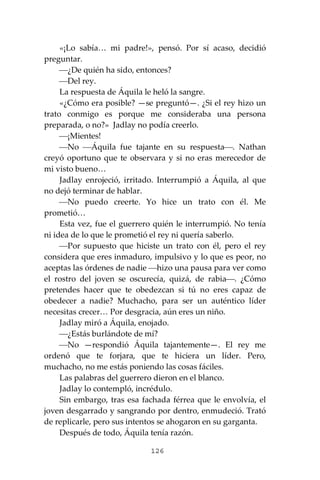 126
«¡Lo sabía… mi padre!», pensó. Por sí acaso, decidió
preguntar.
⎯¿De quién ha sido, entonces?
⎯Del rey.
La respuesta de Áquila le heló la sangre.
«¿Cómo era posible? —se preguntó—. ¿Si el rey hizo un
trato conmigo es porque me consideraba una persona
preparada, o no?» Jadlay no podía creerlo.
⎯¡Mientes!
⎯No ⎯Áquila fue tajante en su respuesta⎯. Nathan
creyó oportuno que te observara y si no eras merecedor de
mi visto bueno…
Jadlay enrojeció, irritado. Interrumpió a Áquila, al que
no dejó terminar de hablar.
⎯No puedo creerte. Yo hice un trato con él. Me
prometió…
Esta vez, fue el guerrero quién le interrumpió. No tenía
ni idea de lo que le prometió el rey ni quería saberlo.
⎯Por supuesto que hiciste un trato con él, pero el rey
considera que eres inmaduro, impulsivo y lo que es peor, no
aceptas las órdenes de nadie ⎯hizo una pausa para ver como
el rostro del joven se oscurecía, quizá, de rabia⎯. ¿Cómo
pretendes hacer que te obedezcan si tú no eres capaz de
obedecer a nadie? Muchacho, para ser un auténtico líder
necesitas crecer… Por desgracia, aún eres un niño.
Jadlay miró a Áquila, enojado.
⎯¿Estás burlándote de mí?
⎯No —respondió Áquila tajantemente—. El rey me
ordenó que te forjara, que te hiciera un líder. Pero,
muchacho, no me estás poniendo las cosas fáciles.
Las palabras del guerrero dieron en el blanco.
Jadlay lo contempló, incrédulo.
Sin embargo, tras esa fachada férrea que le envolvía, el
joven desgarrado y sangrando por dentro, enmudeció. Trató
de replicarle, pero sus intentos se ahogaron en su garganta.
Después de todo, Áquila tenía razón.
 