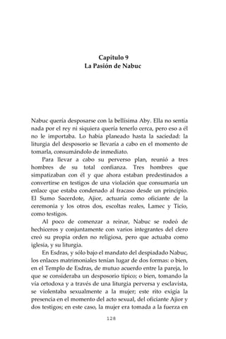 128
Capítulo 9
La Pasión de Nabuc
Nabuc quería desposarse con la bellísima Aby. Ella no sentía
nada por el rey ni siquiera quería tenerlo cerca, pero eso a él
no le importaba. Lo había planeado hasta la saciedad: la
liturgia del desposorio se llevaría a cabo en el momento de
tomarla, consumándolo de inmediato.
Para llevar a cabo su perverso plan, reunió a tres
hombres de su total confianza. Tres hombres que
simpatizaban con él y que ahora estaban predestinados a
convertirse en testigos de una violación que consumaría un
enlace que estaba condenado al fracaso desde un principio.
El Sumo Sacerdote, Ajior, actuaría como oficiante de la
ceremonia y los otros dos, escoltas reales, Lamec y Ticio,
como testigos.
Al poco de comenzar a reinar, Nabuc se rodeó de
hechiceros y conjuntamente con varios integrantes del clero
creó su propia orden no religiosa, pero que actuaba como
iglesia, y su liturgia.
En Esdras, y sólo bajo el mandato del despiadado Nabuc,
los enlaces matrimoniales tenían lugar de dos formas: o bien,
en el Templo de Esdras, de mutuo acuerdo entre la pareja, lo
que se consideraba un desposorio típico; o bien, tomando la
vía ortodoxa y a través de una liturgia perversa y esclavista,
se violentaba sexualmente a la mujer; este rito exigía la
presencia en el momento del acto sexual, del oficiante Ajior y
dos testigos; en este caso, la mujer era tomada a la fuerza en
 