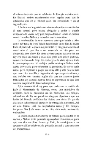 129
el mismo instante que se celebraba la liturgia matrimonial.
En Esdras, ambos matrimonios eran legales pero con la
diferencia que en el primer caso, era consentido y en el
segundo, no.
A Nabuc no le gustaba ser observado mientras realizaba
el acto sexual, pero estaba obligado a ceder si quería
desposar a la joven. Aby por propia decisión jamás se casaría
con él. Lo sabía Nabuc y todos los que la conocían.
La celebración de este perverso acto que uniría a Aby
con el rey tenía la fecha fijada desde hacía unos días. El levita
Joab, el padre de la joven, no presintió en ningún momento el
cruel acto al que iba a ser sometida su hija para ser
desposada con el rey. En otras circunstancias, casarse con un
rey era todo un honor y más aún, para una joven plebeya,
como era el caso de Aby. Sin embargo, ella vivía ajena a todo
lo que se preparaba. Ni de lejos podía intuir que Nabuc sería
capaz de violarla para consumar su propósito. Es cierto, sería
reina; pero el precio a pagar era muy alto y ella no era más
que una chica sencilla y hogareña, sin apenas pretensiones y
que soñaba con casarse algún día con un apuesto joven
trabajador del campo. Nabuc tenía la esperanza de que ella
acabase aceptándole, tarde o temprano.
Ajior convenció al rey para que ordenase la partida de
Joab al Monasterio de Hermes, como una maniobra de
despiste, pues su presencia era un problema. Los monjes,
adoradores de Ra, no pondrían ninguna objeción a que un
levita del Templo de Esdras les hiciese una visita. Un par de
días eran suficientes; el pretexto: la entrega de alimentos. Así
de esta forma, Joab no sospecharía nada y los monjes,
tampoco. Sin Joab cerca de su hija, ésta sería totalmente
vulnerable.
La joven acudía diariamente al palacio para ayudar en la
cocina y Nabuc tenía pensado aprovechar el momento, para
que sus dos escoltas, Lamec y Ticio, la condujeran a su
aposento; allí se celebraría la posesión sexual y consumación
del matrimonio.
 