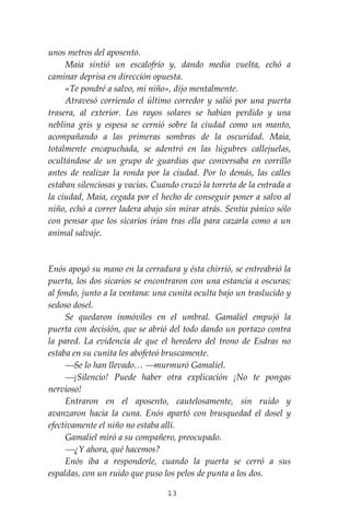 13
unos metros del aposento.
Maia sintió un escalofrío y, dando media vuelta, echó a
caminar deprisa en dirección opuesta.
«Te pondré a salvo, mi niño», dijo mentalmente.
Atravesó corriendo el último corredor y salió por una puerta
trasera, al exterior. Los rayos solares se habían perdido y una
neblina gris y espesa se cernió sobre la ciudad como un manto,
acompañando a las primeras sombras de la oscuridad. Maia,
totalmente encapuchada, se adentró en las lúgubres callejuelas,
ocultándose de un grupo de guardias que conversaba en corrillo
antes de realizar la ronda por la ciudad. Por lo demás, las calles
estaban silenciosas y vacías. Cuando cruzó la torreta de la entrada a
la ciudad, Maia, cegada por el hecho de conseguir poner a salvo al
niño, echó a correr ladera abajo sin mirar atrás. Sentía pánico sólo
con pensar que los sicarios irían tras ella para cazarla como a un
animal salvaje.
Enós apoyó su mano en la cerradura y ésta chirrió, se entreabrió la
puerta, los dos sicarios se encontraron con una estancia a oscuras;
al fondo, junto a la ventana: una cunita oculta bajo un traslucido y
sedoso dosel.
Se quedaron inmóviles en el umbral. Gamaliel empujó la
puerta con decisión, que se abrió del todo dando un portazo contra
la pared. La evidencia de que el heredero del trono de Esdras no
estaba en su cunita les abofeteó bruscamente.
⎯Se lo han llevado… ⎯murmuró Gamaliel.
⎯¡Silencio! Puede haber otra explicación ¡No te pongas
nervioso!
Entraron en el aposento, cautelosamente, sin ruido y
avanzaron hacia la cuna. Enós apartó con brusquedad el dosel y
efectivamente el niño no estaba allí.
Gamaliel miró a su compañero, preocupado.
⎯¿Y ahora, qué hacemos?
Enós iba a responderle, cuando la puerta se cerró a sus
espaldas, con un ruido que puso los pelos de punta a los dos.
 