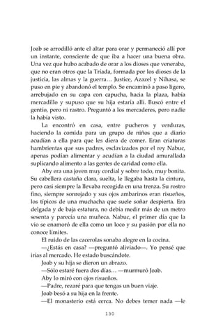 130
Joab se arrodilló ante el altar para orar y permaneció allí por
un instante, consciente de que iba a hacer una buena obra.
Una vez que hubo acabado de orar a los dioses que veneraba,
que no eran otros que la Tríada, formada por los dioses de la
justicia, las almas y la guerra… Justice, Azazel y Nihasa, se
puso en pie y abandonó el templo. Se encaminó a paso ligero,
arrebujado en su capa con capucha, hacia la plaza, había
mercadillo y supuso que su hija estaría allí. Buscó entre el
gentío, pero ni rastro. Preguntó a los mercaderes, pero nadie
la había visto.
La encontró en casa, entre pucheros y verduras,
haciendo la comida para un grupo de niños que a diario
acudían a ella para que les diera de comer. Eran criaturas
hambrientas que sus padres, esclavizados por el rey Nabuc,
apenas podían alimentar y acudían a la ciudad amurallada
suplicando alimento a las gentes de caridad como ella.
Aby era una joven muy cordial y sobre todo, muy bonita.
Su cabellera castaña clara, suelta, le llegaba hasta la cintura,
pero casi siempre la llevaba recogida en una trenza. Su rostro
fino, siempre sonrojado y sus ojos ambarinos eran risueños,
los típicos de una muchacha que suele soñar despierta. Era
delgada y de baja estatura, no debía medir más de un metro
sesenta y parecía una muñeca. Nabuc, el primer día que la
vio se enamoró de ella como un loco y su pasión por ella no
conoce límites.
El ruido de las cacerolas sonaba alegre en la cocina.
―¿Estás en casa? ―preguntó aliviado―. Yo pensé que
irías al mercado. He estado buscándote.
Joab y su hija se dieron un abrazo.
―Sólo estaré fuera dos días… ―murmuró Joab.
Aby lo miró con ojos risueños.
⎯Padre, rezaré para que tengas un buen viaje.
Joab besó a su hija en la frente.
⎯El monasterio está cerca. No debes temer nada ⎯le
 
